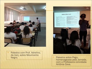 Palestra sobre Pagu, 
homenageada pela Jornada, 
com a Professora convidada 
Antônia Ceva. 
 Palestra com Prof. Adrelino, 
da Uerj, sobre Movimento 
Negro. 
 