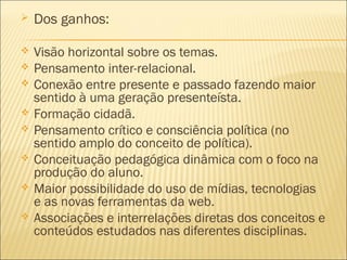  Dos ganhos: 
 Visão horizontal sobre os temas. 
 Pensamento inter-relacional. 
 Conexão entre presente e passado fazendo maior 
sentido à uma geração presenteísta. 
 Formação cidadã. 
 Pensamento crítico e consciência política (no 
sentido amplo do conceito de política). 
 Conceituação pedagógica dinâmica com o foco na 
produção do aluno. 
 Maior possibilidade do uso de mídias, tecnologias 
e as novas ferramentas da web. 
 Associações e interrelações diretas dos conceitos e 
conteúdos estudados nas diferentes disciplinas. 
 