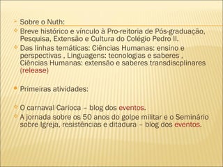  Sobre o Nuth: 
 Breve histórico e vínculo à Pro-reitoria de Pós-graduação, 
Pesquisa, Extensão e Cultura do Colégio Pedro II. 
 Das linhas temáticas: Ciências Humanas: ensino e 
perspectivas , Linguagens: tecnologias e saberes , 
Ciências Humanas: extensão e saberes transdiscplinares 
(release) 
Primeiras atividades: 
 O carnaval Carioca – blog dos eventos. 
 A jornada sobre os 50 anos do golpe militar e o Seminário 
sobre Igreja, resistências e ditadura – blog dos eventos. 
 