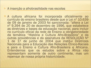  A inserção a afrobrasilidade nas escolas 
 A cultura africana foi incorporada oficialmente ao 
currículo do ensino brasileiro desde que a Lei nº 10.639 
de 09 de janeiro de 2003 foi sancionada: “altera a Lei 
nº 9.394 de 20 de dezembro de 1996, que estabelece 
as diretrizes e bases da educação nacional, para incluir 
no currículo oficial da rede de Ensino a obrigatoriedade 
da temática “História e Cultura Afro-Brasileira” e da 
outras providências e da assinatura da RESOLUÇÂO Nº 
1 de 17 de junho de 2004 que institui Diretrizes 
Nacionais para a Educação das Relações Étnico-Raciais 
e para o Ensino e Cultura Afro-Brasileira e Africana. 
Entendemos que os estudos sobre a África não 
representam somente de outro continente, mas um 
repensar de nossa própria historicidade. 
 