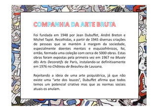 Foi fundada em 1948 por Jean Dubuffet, André Breton e
Michel Tapié. Recolhidas, a partir de 1945 diversas criações
de pessoas que se mantém à margem da sociedade,
especialmente doentes mentais e esquizofrênicos, foi,
então, formada uma coleção com cerca de 5000 obras. Estas
obras foram expostas pela primeira vez em 1967 no Musée
dês Arts Decoratifs de Paris, instalando-se definitivamente
em 1976 no Château de Beaulieu de Lausana.

Rejeitando a ideia de uma arte psiquiátrica, já que não
existe uma “arte dos loucos”, Dubuffet afirma que todos
temos um potencial criativo mas que as normas sociais
atuais os anulam.
 