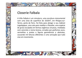 Closerie Falbala
A Villa Falbala é um simulacro, uma escultura monumental
com uma área de superfície de 1610m², em Périgny-sur-
Yerres, perto de Paris. Foi feita para abrigar o seu Cabinet
Logologique, uma sala para meditar e filosofar, uma espécie
de gruta esculpida em formas orgânicas sinuosas, moldadas
com concreto e resina branca, ornados por grafismos azuis,
vermelhos e pretos e figuras geométricas e abstratas,
causando mil leituras diferentes e uma sensação que tudo
vive em movimento.
 
