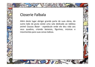 Closerie Falbala
Além deste lugar abrigar grande parte de suas obras, do
outro lado da gruta existe uma sala dedicada ao tableau
animé Coucou Bazar - espetáculo onde ele deu vida aos
seus quadros, criando bonecos, figurinos, músicas e
movimentos para suas cenas lúdicas.
 