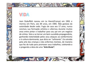 Jean Dubuffett nasceu em Le Havre(França) em 1901 e
morreu em Paris, aos 84 anos, em 1985. Não gostava da
autoridade desde cedo. Fugiu de casa aos 17 anos, nunca
concluiu sua formação artística e alternou durante muitos
anos entre pintar e trabalhar para seu pai em um negócio
de vinhos. Veio a se tornar um bem sucedido propagandista,
ganhando notoriedade pelos seus ataques ao conformismo
e à cultura dominante, que dizia ser “asfixiante”. Era atraído
pela arte das crianças e dos enfermos mentais, de maneira
que fez de tudo para promover seus trabalhos, coletando-a
e pregando a ideia de uma “Arte Bruta”.
 