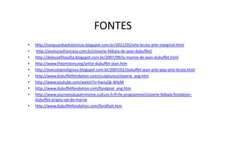 FONTES
•   http://vanguardiashistoricas.blogspot.com.br/2011/05/arte-bruto-arte-marginal.html
•   http://evolucaofrancesa.com.br/closerie-falbala-de-jean-dubuffet/
•   http://deleuzefilosofia.blogspot.com.br/2007/09/la-manire-de-jean-dubuffet.html
•   http://www.theartstory.org/artist-dubuffet-jean.htm
•   http://oseculoprodigioso.blogspot.com.br/2007/01/dubuffet-jean-arte-pop-arte-bruta.html
•   http://www.dubuffetfondation.com/sculptures/closerie_ang.htm
•   http://www.youtube.com/watch?v=hwJuQk-WleM
•   http://www.dubuffetfondation.com/fondprat_ang.htm
•   http://www.journeesdupatrimoine.culture.fr/fr/le-programme/closerie-falbala-fondation-
    dubuffet-prigny-val-de-marne
•   http://www.dubuffetfondation.com/fondfset.htm
 