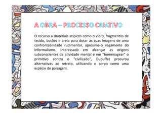 O recurso a materiais atípicos como o vidro, fragmentos de
tecido, botões e areia para dotar as suas imagens de uma
confrontabilidade rudimentar, aproxima-o vagamente do
Informalismo. Interessado em alcançar as origens
subconscientes da atividade mental e em "homenagear" o
primitivo contra o "civilizado", Dubuffet procurou
alternativas ao retrato, utilizando o corpo como uma
espécie de paisagem.
 