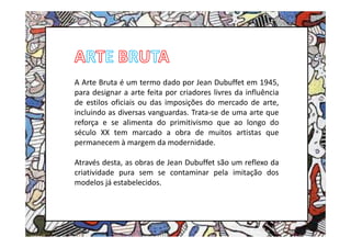 A Arte Bruta é um termo dado por Jean Dubuffet em 1945,
para designar a arte feita por criadores livres da influência
de estilos oficiais ou das imposições do mercado de arte,
incluindo as diversas vanguardas. Trata-se de uma arte que
reforça e se alimenta do primitivismo que ao longo do
século XX tem marcado a obra de muitos artistas que
permanecem à margem da modernidade.

Através desta, as obras de Jean Dubuffet são um reflexo da
criatividade pura sem se contaminar pela imitação dos
modelos já estabelecidos.
 