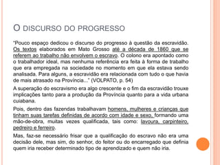 O DISCURSO DO PROGRESSO
“Pouco espaço dedicou o discurso do progresso à questão da escravidão.
Os textos elaborados em Mato Grosso até a década de 1860 que se
referem ao trabalho não envolvem o escravo. O colono era apontado como
o trabalhador ideal, mas nenhuma referência era feita à forma de trabalho
que era empregada na sociedade no momento em que ela estava sendo
analisada. Para alguns, a escravidão era relacionada com tudo o que havia
de mais atrasado na Província...” (VOLPATO, p. 54)
A superação do escravismo era algo crescente e o fim da escravidão trouxe
implicações tanto para a produção da Província quanto para a vida urbana
cuiabana.
Pois, dentro das fazendas trabalhavam homens, mulheres e crianças que
tinham suas tarefas definidas de acordo com idade e sexo, formando uma
mão-de-obra, muitas vezes qualificada, tais como: lavoura, carpinteiro,
pedreiro e ferreiro.
Mas, faz-se necessário frisar que a qualificação do escravo não era uma
decisão dele, mas sim, do senhor, do feitor ou do encarregado que definia
quem iria receber determinado tipo de aprendizado e quem não iria.
 