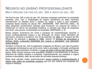 NEGROS NO ENSINO PROFISSIONALIZANTE
MATO GROSSO EM FINS DO SÉC. XIX E INÍCIO DO SÉC. XX
“No final do séc. XIX e início do séc. XX, diversas mudanças ocorreram na sociedade
brasileira, pois, com a implantação do regime republicano as elites nacionais
intensificaram os debates sobre o destino da nação e sobre o povo brasileiro,
evidentes desde meados do século XIX.” (SKIDMORE, 1997; MATTOS, 2005). As
elites dirigentes concentraram esforços para incorporar um conjunto de valores e
referências no interior da sociedade brasileira, a exemplo das ideias de progresso
que foram, aos poucos, incorporadas na sociedade. (MARQUES, p. 9)
Nesse cenário, levando-se em conta o processo de industrialização nacional, o
ensino profissionalizante passou a ser atribuição do recém criado Ministério da
Agricultura, Indústria e Comércio. Em 23 de setembro de 1909, por iniciativa de Nilo
Peçanha, foi assinado o Decreto nº 7566, criando 19 Escolas de Aprendizes e
Artífices (EAA), instituições destinadas aos “pobres e desvalidos”, que ofereciam
ensino gratuito.
Também no final do séc. XIX os salesianos chegaram ao Brasil e com eles trouxeram
a pedagogia dombosquina que tinha como meta a educação e formação profissional
das classes mais populares, fundaram o Lyceu de Artes e Ofícios São Gonçalo. Nesta
época, Mato Grosso possuía uma população rarefeita e mal distribuída no território,
detentora de hábitos simples e composta, majoritariamente, por mestiços e negros
(pobres e desvalidos), além de ser palco de acirradas disputas políticas.
Estas duas escolas, então, proporcionavam ensino gratuito e profissionalizante à
classe mais pobre da sociedade cuiabana que em sua maioria era composta por
negros e mestiços.
 