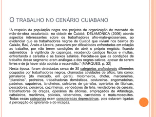 O TRABALHO NO CENÁRIO CUIABANO
“A respeito da população negra nos projetos de organização do mercado de
mão-de-obra assalariada, na cidade de Cuiabá, DELAMÔNICA (2006) aborda
aspectos interessantes sobre os trabalhadores afro-mato-grossenses, ao
evidenciar que os trabalhadores negros de Cuiabá que viviam nos bairros do
Caixão, Baú, Araés e Lixeira, passaram por dificuldades enfrentadas em relação
ao trabalho, por não terem condições de abrir o próprio negócio, ficando
submetidos à vigilância de capangas, recebendo castigos físicos e multas,
enfrentando a carestia e os baixos salários. Percebe-se que as condições de
trabalho desse segmento eram análogas a dos negros cativos, apesar de serem
livres e de já haver sido abolida a escravidão.” (MARQUES, p. 32)
Nesta época, foram detectadas cerca de 30 categorias profissionais diferentes
ocupadas por trabalhadores negros, chamadas atividades de ofício, tais como:
jornaleiros (do mercado, em geral), motorneiros, chofer, marceneiros,
“planeiros”, pedreiros, trabalhadoras domésticas, costureiras, engomadeiras,
padeiros, sapateiros, lancheiros, coletores de garrafas, operários de fábricas,
pescadores, peixeiros, cozinheiros, vendedores de leite, vendedores de cereais,
trabalhadores de dragas, operários de oficinas, empregados de Alfândega,
catraieiros, marítimos, policiais, taberneiros, carreteiros e mata-mosquitos.
Todas essas categorias eram consideradas depreciativas, pois estavam ligadas
à percepção do ignorante e do incapaz.
 
