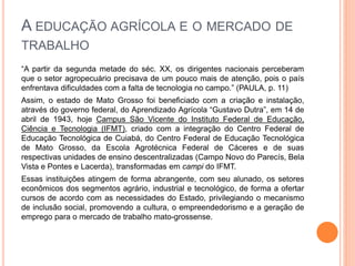 A EDUCAÇÃO AGRÍCOLA E O MERCADO DE
TRABALHO
“A partir da segunda metade do séc. XX, os dirigentes nacionais perceberam
que o setor agropecuário precisava de um pouco mais de atenção, pois o país
enfrentava dificuldades com a falta de tecnologia no campo.” (PAULA, p. 11)
Assim, o estado de Mato Grosso foi beneficiado com a criação e instalação,
através do governo federal, do Aprendizado Agrícola “Gustavo Dutra”, em 14 de
abril de 1943, hoje Campus São Vicente do Instituto Federal de Educação,
Ciência e Tecnologia (IFMT), criado com a integração do Centro Federal de
Educação Tecnológica de Cuiabá, do Centro Federal de Educação Tecnológica
de Mato Grosso, da Escola Agrotécnica Federal de Cáceres e de suas
respectivas unidades de ensino descentralizadas (Campo Novo do Parecís, Bela
Vista e Pontes e Lacerda), transformadas em campi do IFMT.
Essas instituições atingem de forma abrangente, com seu alunado, os setores
econômicos dos segmentos agrário, industrial e tecnológico, de forma a ofertar
cursos de acordo com as necessidades do Estado, privilegiando o mecanismo
de inclusão social, promovendo a cultura, o empreendedorismo e a geração de
emprego para o mercado de trabalho mato-grossense.
 