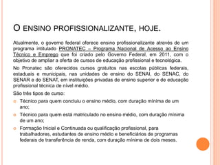 O ENSINO PROFISSIONALIZANTE, HOJE.
Atualmente, o governo federal oferece ensino profissionalizante através de um
programa intitulado PRONATEC – Programa Nacional de Acesso ao Ensino
Técnico e Emprego que foi criado pelo Governo Federal, em 2011, com o
objetivo de ampliar a oferta de cursos de educação profissional e tecnológica.
No Pronatec são oferecidos cursos gratuitos nas escolas públicas federais,
estaduais e municipais, nas unidades de ensino do SENAI, do SENAC, do
SENAR e do SENAT, em instituições privadas de ensino superior e de educação
profissional técnica de nível médio.
São três tipos de curso:
 Técnico para quem concluiu o ensino médio, com duração mínima de um
ano;
 Técnico para quem está matriculado no ensino médio, com duração mínima
de um ano;
 Formação Inicial e Continuada ou qualificação profissional, para
trabalhadores, estudantes de ensino médio e beneficiários de programas
federais de transferência de renda, com duração mínima de dois meses.
 