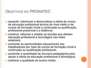 OBJETIVOS DO PRONATEC
 expandir, interiorizar e democratizar a oferta de cursos
de educação profissional técnica de nível médio e de
cursos de formação inicial e continuada ou qualificação
profissional presencial e a distância;
 construir, reformar e ampliar as escolas que ofertam
educação profissional e tecnológica nas redes
estaduais;
 aumentar as oportunidades educacionais aos
trabalhadores por meio de cursos de formação inicial e
continuada ou qualificação profissional;
 aumentar a quantidade de recursos pedagógicos para
apoiar a oferta de educação profissional e tecnológica;
 melhorar a qualidade do ensino médio.
 