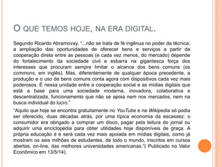 O QUE TEMOS HOJE, NA ERA DIGITAL.
Segundo Ricardo Abramovay, “...não se trata de fé ingênua no poder da técnica:
a ampliação das oportunidades de oferecer bens e serviços a partir da
cooperação direta entre as pessoas (e cada vez menos, do mercado) depende
do fortalecimento da sociedade civil e esbarra na gigantesca força dos
interesses que procuram sempre limitar o alcance dos bens comuns (os
commons, em inglês). Mas, diferentemente de qualquer época precedente, a
produção e o uso de bens comuns conta agora com dispositivos cada vez mais
poderosos. É nessa unidade entre a cooperação social e as mídias digitais que
está a base para uma sociedade moderna, inovadora, colaborativa e
descentralizada, funcionamento que não se apoia nem nos mercados, nem na
busca individual do lucro.”
“Aquilo que hoje se encontra gratuitamente no YouTube e na Wikipedia só podia
ser oferecido, duas décadas atrás, por uma típica economia da escassez: o
consumidor era obrigado a comprar um disco, pagar pela leitura do jornal ou
adquirir uma enciclopédia para obter utilidades hoje disponíveis de graça. A
própria educação é e será cada vez mais apoiada em mídias digitais, como já
mostram os seis milhões de estudantes, de todo o mundo, inscritos em cursos
abertos, on-line, das melhores universidades americanas.”( Publicado no Valor
Econômico em 13/5/14).
 