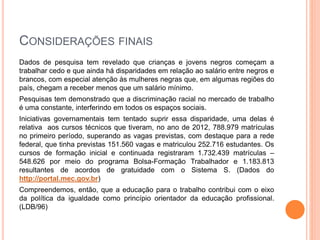 CONSIDERAÇÕES FINAIS
Dados de pesquisa tem revelado que crianças e jovens negros começam a
trabalhar cedo e que ainda há disparidades em relação ao salário entre negros e
brancos, com especial atenção às mulheres negras que, em algumas regiões do
país, chegam a receber menos que um salário mínimo.
Pesquisas tem demonstrado que a discriminação racial no mercado de trabalho
é uma constante, interferindo em todos os espaços sociais.
Iniciativas governamentais tem tentado suprir essa disparidade, uma delas é
relativa aos cursos técnicos que tiveram, no ano de 2012, 788.979 matrículas
no primeiro período, superando as vagas previstas, com destaque para a rede
federal, que tinha previstas 151.560 vagas e matriculou 252.716 estudantes. Os
cursos de formação inicial e continuada registraram 1.732.439 matrículas –
548.626 por meio do programa Bolsa-Formação Trabalhador e 1.183.813
resultantes de acordos de gratuidade com o Sistema S. (Dados do
http://portal.mec.gov.br)
Compreendemos, então, que a educação para o trabalho contribui com o eixo
da política da igualdade como princípio orientador da educação profissional.
(LDB/96)
 
