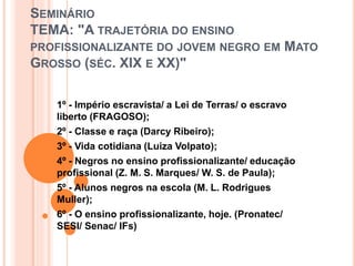 SEMINÁRIO
TEMA: "A TRAJETÓRIA DO ENSINO
PROFISSIONALIZANTE DO JOVEM NEGRO EM MATO
GROSSO (SÉC. XIX E XX)"
1º - Império escravista/ a Lei de Terras/ o escravo
liberto (FRAGOSO);
2º - Classe e raça (Darcy Ribeiro);
3º - Vida cotidiana (Luiza Volpato);
4º - Negros no ensino profissionalizante/ educação
profissional (Z. M. S. Marques/ W. S. de Paula);
5º - Alunos negros na escola (M. L. Rodrigues
Muller);
6º - O ensino profissionalizante, hoje. (Pronatec/
SESI/ Senac/ IFs)
 