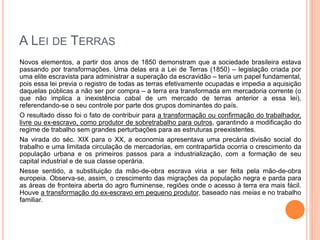 A LEI DE TERRAS
Novos elementos, a partir dos anos de 1850 demonstram que a sociedade brasileira estava
passando por transformações. Uma delas era a Lei de Terras (1850) – legislação criada por
uma elite escravista para administrar a superação da escravidão – teria um papel fundamental,
pois essa lei previa o registro de todas as terras efetivamente ocupadas e impedia a aquisição
daquelas públicas a não ser por compra – a terra era transformada em mercadoria corrente (o
que não implica a inexistência cabal de um mercado de terras anterior a essa lei),
referendando-se o seu controle por parte dos grupos dominantes do país.
O resultado disso foi o fato de contribuir para a transformação ou confirmação do trabalhador,
livre ou ex-escravo, como produtor de sobretrabalho para outros, garantindo a modificação do
regime de trabalho sem grandes perturbações para as estruturas preexistentes.
Na virada do séc. XIX para o XX, a economia apresentava uma precária divisão social do
trabalho e uma limitada circulação de mercadorias, em contrapartida ocorria o crescimento da
população urbana e os primeiros passos para a industrialização, com a formação de seu
capital industrial e de sua classe operária.
Nesse sentido, a substituição da mão-de-obra escrava viria a ser feita pela mão-de-obra
europeia. Observa-se, assim, o crescimento das migrações da população negra e parda para
as áreas de fronteira aberta do agro fluminense, regiões onde o acesso à terra era mais fácil.
Houve a transformação do ex-escravo em pequeno produtor, baseado nas meias e no trabalho
familiar.
 