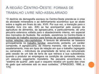A REGIÃO CENTRO-OESTE: FORMAS DE
TRABALHO LIVRE NÃO-ASSALARIADO
“O declínio da demografia escrava no Centro-Oeste prende-se à crise
da atividade mineradora e ao definhamento econômico que se abate
sobre a região em finais do séc. XVIII. Por sua vez, a transição para o
trabalho livre (no séc. XIX) se faz acompanhar pelo avanço da
agricultura de alimentos, da agropecuária, e particularmente, de uma
pecuária extensiva voltada para o abastecimento interno, em especial
dos mercados do Sudeste. Na verdade, assistimos no Centro-Oeste à
transição do trabalho escravo para formas de produção assentadas em
outras relações não-capitalistas. A lavoura de alimentos se baseava
principalmente no trabalho familiar, assumindo, portanto, um caráter
camponês. A agropecuária, da mesma maneira, não se fundava no
assalariamento, mas em tipos de relação em que o trabalho (agregado
ou camarada – indivíduos da propriedade de terra) era remunerado
pela cessão de um lote de terra de que retirava a sua subsistência;
quando o produtor se empregava na condição de camarada, recebia
um pequeno pagamento monetário. Na pecuária encontramos o
“sistema de quarta”, pelo qual o vaqueiro recebia um quarto das crias
do gado que estivesse sob os seus cuidados.” (FRAGOSO, 1990, p.
175)
 