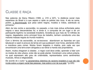 CLASSE E RAÇA
Nas palavras de Darcy Ribeiro (1995, p. 219 a 227), “a distância social mais
espantosa do Brasil é a que separa e opõe os pobres dos ricos. A ela se soma,
porém, a discriminação que pesa sobre negros, mulatos e índios, sobretudo os
primeiros.”
Além da luta contra a escravidão, no passado, a luta mais árdua enfrentada pelos
negros e seus descendentes foi, e ainda é, a conquista de um lugar e de um
participante legítimo na sociedade brasileira. Acredita-se que mais de 12 milhões de
negros, degastados como principal força de trabalho, tenham constituído uma das
maiores massas negras do mundo moderno.
Com o término da escravidão, os ex-escravos abandonam as fazendas em que
labutavam e saem à procura de terras em que pudessem viver livres, plantando milho
e mandioca para comer. Muitos foram largados à miséria, pois cada vez que
encontravam uma terra eram obrigados a se retirar a mando dos proprietários.
Assim, muitos chegaram à cidades , o negro rural deve então, aprender a lidar com
os modos de vida urbana, onde não se pode plantar. Constroem uma cultura própria,
na qual expressam alto grau de criatividade, representados como sentimentos
musicais, ritmos e religiosidade.
De acordo do o autor “a característica distintiva do racismo brasileiro é que ele não
incide sobre a origem racial das pessoas, mas sobre a cor de sua pele.” (p.225)
 