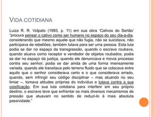 VIDA COTIDIANA
Luiza R. R. Volpato (1993, p. 11) em sua obra ‘Cativos do Sertão’
“procura pensar o cativo como ser humano no espaço do seu dia-a-dia,
considerando que mesmo aquele que não fugia, não se suicidava, não
participava de rebeliões, também lutava para ser uma pessoa. Esta luta
podia se dar no espaço da transgressão, quando o escravo roubava,
quando atuava como receptor e vendedor de objetos roubados; podia
se dar no espaço da justiça, quando ele denunciava e movia processo
contra seu senhor; podia se dar ainda de uma forma imensamente
variada, quando ele transitava pelo terreno fluido que se colocava entre
aquilo que o senhor considerava certo e o que considerava errado,
quando, sem infringir seu código disciplinar – mas atuando no seu
limiar –, tomava atitudes próprias do indivíduo e lutava contra a sua
coisificação. Em sua luta cotidiana para interferir em seu próprio
destino, o escravo teve que enfrentar os mais diversos mecanismos de
pressão que atuavam no sentido de reduzi-lo à mais absoluta
passividade.”
 