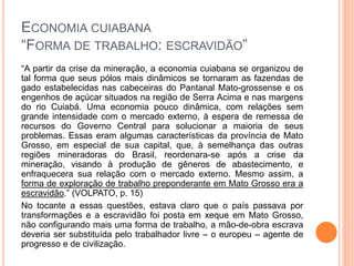 ECONOMIA CUIABANA
“FORMA DE TRABALHO: ESCRAVIDÃO”
“A partir da crise da mineração, a economia cuiabana se organizou de
tal forma que seus pólos mais dinâmicos se tornaram as fazendas de
gado estabelecidas nas cabeceiras do Pantanal Mato-grossense e os
engenhos de açúcar situados na região de Serra Acima e nas margens
do rio Cuiabá. Uma economia pouco dinâmica, com relações sem
grande intensidade com o mercado externo, à espera de remessa de
recursos do Governo Central para solucionar a maioria de seus
problemas. Essas eram algumas características da província de Mato
Grosso, em especial de sua capital, que, à semelhança das outras
regiões mineradoras do Brasil, reordenara-se após a crise da
mineração, visando à produção de gêneros de abastecimento, e
enfraquecera sua relação com o mercado externo. Mesmo assim, a
forma de exploração de trabalho preponderante em Mato Grosso era a
escravidão.” (VOLPATO, p. 15)
No tocante a essas questões, estava claro que o país passava por
transformações e a escravidão foi posta em xeque em Mato Grosso,
não configurando mais uma forma de trabalho, a mão-de-obra escrava
deveria ser substituída pelo trabalhador livre – o europeu – agente de
progresso e de civilização.
 