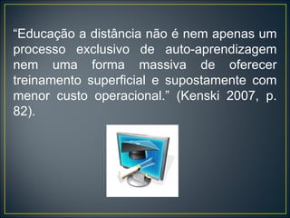“ Educação a distância não é nem apenas um processo exclusivo de auto-aprendizagem nem uma forma massiva de oferecer treinamento superficial e supostamente com menor custo operacional.” (Kenski 2007, p. 82). 