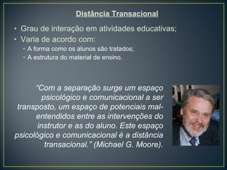 Distância Transacional Grau de interação em atividades educativas; Varia de acordo com: A forma como os alunos são tratados; A estrutura do material de ensino. “ Com a separação surge um espaço psicológico e comunicacional a ser transposto, um espaço de potenciais mal-entendidos entre as intervenções do instrutor e as do aluno. Este espaço psicológico e comunicacional é a distância transacional.” (Michael G. Moore). 