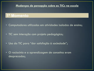 Mudanças de percepção sobre as TICs na escola Computadores utilizados em atividades isoladas de ensino; TIC sem interação com projeto pedagógico; Uso da TIC para “dar satisfação à sociedade”; O raciocínio e a aprendizagem de conceitos eram desprezados; 1º Momento 