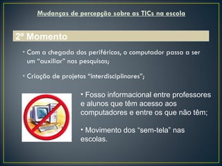 Mudanças de percepção sobre as TICs na escola Com a chegada dos periféricos, o computador passa a ser um “auxiliar” nas pesquisas; Criação de projetos “interdisciplinares”; 2º Momento Fosso informacional entre professores e alunos que têm acesso aos computadores e entre os que não têm; Movimento dos “sem-tela” nas escolas. 