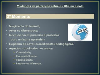 Mudanças de percepção sobre as TICs na escola Surgimento da Internet; Aulas no ciberespaço; Busca de novas parcerias e processos para ensinar e aprender; Exigência de novos procedimentos pedagógicos; Aspectos trabalhados nos alunos:  Criatividade; Responsabilidade; Racionalidade; Respeito às diferenças. 3º Momento 