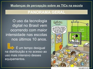 Mudanças de percepção sobre as TICs na escola PANORAMA GERAL O uso da tecnologia digital no Brasil vem ocorrendo com maior intensidade nas escolas nos últimos 10 anos.   É um tempo desigual na distribuição e no acesso ao uso mais intensivo desses equipamentos. 