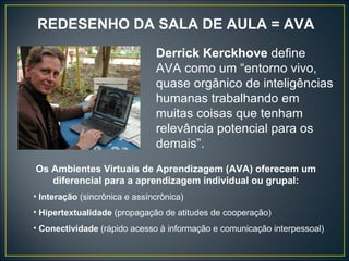 REDESENHO DA SALA DE AULA = AVA Derrick Kerckhove  define AVA como um “entorno vivo, quase orgânico de inteligências humanas trabalhando em muitas coisas que tenham relevância potencial para os demais”. Os Ambientes Virtuais de Aprendizagem (AVA) oferecem um diferencial para a aprendizagem individual ou grupal: Interação  (sincrônica e assíncrônica) Hipertextualidade  (propagação de atitudes de cooperação) Conectividade  (rápido acesso à informação e comunicação interpessoal) 