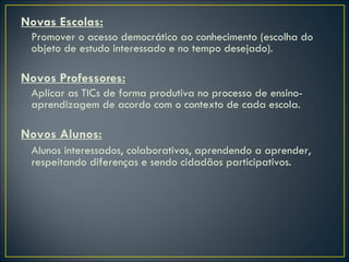 Novas Escolas: Promover o acesso democrático ao conhecimento (escolha do objeto de estudo interessado e no tempo desejado). Novos Professores: Aplicar as TICs de forma produtiva no processo de ensino-aprendizagem de acordo com o contexto de cada escola. Novos Alunos: Alunos interessados, colaborativos, aprendendo a aprender, respeitando diferenças e sendo cidadãos participativos. 