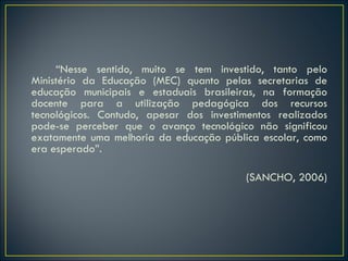 “ Nesse sentido, muito se tem investido, tanto pelo Ministério da Educação (MEC) quanto pelas secretarias de educação municipais e estaduais brasileiras, na formação docente para a utilização pedagógica dos recursos tecnológicos. Contudo, apesar dos investimentos realizados pode-se perceber que o avanço tecnológico não significou exatamente uma melhoria da educação pública escolar, como era esperado”.  (SANCHO, 2006) 