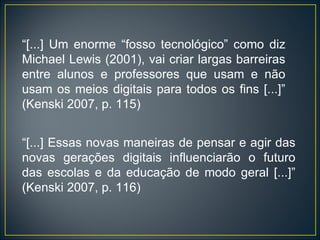 “ [...] Um enorme “fosso tecnológico” como diz Michael Lewis (2001), vai criar largas barreiras entre alunos e professores que usam e não usam os meios digitais para todos os fins [...]” (Kenski 2007, p. 115) “ [...] Essas novas maneiras de pensar e agir das novas gerações digitais influenciarão o futuro das escolas e da educação de modo geral [...]” (Kenski 2007, p. 116) 
