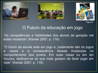 “ As competências e habilidades dos alunos da geração net estão mudando” (Kenski 2007, p. 116) “ O futuro da escola está em jogo e, justamente são os jogos a causa e a consequência dessas mudanças no comportamento dos jovens. Em suas casas ou em  lan houses , dedicam-se ao que mais gostam de fazer jogar em rede” (Kenski 2007, p. 116) Figura  4 Figura 5 Figura  6 O Futuro da educação em jogo 