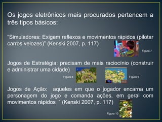 Os jogos eletrônicos mais procurados pertencem a três tipos básicos: “ Simuladores: Exigem reflexos e movimentos rápidos (pilotar carros velozes)” (Kenski 2007, p. 117)  Figura 7  Jogos de Estratégia: precisam de mais raciocínio (construir e administrar uma cidade) Figura 8  Figura 9 Jogos de Ação:  aqueles em que o jogador encarna um personagem do jogo e comanda ações, em geral com movimentos rápidos  “ (Kenski 2007, p. 117)  Figura 10 