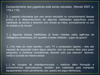 Comportamento dos jogadores está sendo estudado  (Kenski 2007, p. 118 e 119) “ [...] aspecto importante que vem sendo estudado no comportamento desses jovens é o desenvolvimento de algumas habilidades específicas como habilidade da escrita e desenho com ambas as mãos, principalmente no uso do teclado e do mouse” “ [...] Algumas dessas habilidades já foram notadas pelas agências de inteligência americanas. Em quartéis e bases militares – jogos de guerra” “ [...] No meio do maior barulho – som, TV e computador ligados – eles são capazes de responder sobre algum assunto, sem ao menos olhar para quem perguntou, e continuar normalmente, fazendo tudo que estavam  fazendo, vendo e ouvindo ao mesmo tempo [...] As cirurgias de videolaporoscopia – médicos além formação e conhecimentos especializados, também tem habilidade para manipular equipamentos muito semelhantes aos usados em jogos eletrônicos. 
