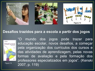 Desafios trazidos para a escola a partir dos jogos “ O mundo dos jogos pode trazer para educação escolar, novos desafios, a começar pela organização dos currículos dos cursos e das atividades de aprendizagem, pelas novas formas de avaliação e pela formação dos professores especializados em jogos”. (Kenski 2007, p. 119) Figura 11 Figura 12 Figura 14 Figura 13 
