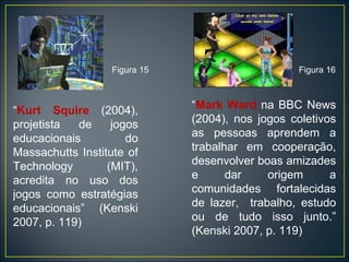 “ Mark Ward  na BBC News (2004), nos jogos coletivos as pessoas aprendem a trabalhar em cooperação, desenvolver boas amizades e dar origem a comunidades fortalecidas de lazer,  trabalho, estudo ou de tudo isso junto.” (Kenski 2007, p. 119) “ Kurt Squire  (2004), projetista de jogos educacionais do Massachutts Institute of Technology (MIT), acredita no uso dos jogos como estratégias educacionais” (Kenski 2007, p. 119) Figura 16 Figura 15 
