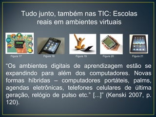 “ Os ambientes digitais de aprendizagem estão se expandindo para além dos computadores. Novas formas híbridas – computadores portáteis, palms, agendas eletrônicas, telefones celulares de última geração, relógio de pulso etc.” [...]” (Kenski 2007, p. 120). Tudo junto, também nas TIC: Escolas reais em ambientes virtuais Figura 19 Figura 21 Figura 20 Figura 18 Figura 17 