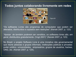 Todos juntos colaborando livremente em redes “ Os softwares Livres são programas de computador que podem ser alterados, distribuídos e copiados sem restrições” (Kenski 2007, p. 123) “ Apesar  de também poderem ser vendidos, os softwares livres são, em geral, distribuídos gratuitamente . (Vogt 2001)” (Kenski 2007, p. 123) No Brasil, o projeto Software Livre é uma iniciativa não governamental que reúne pessoas e grupos informais, instituições públicas e privadas: poder público, universidades,  empresários, grupos de usuários, hackes, ONG, etc. (Kenski 2007, p. 124). Figura 26 
