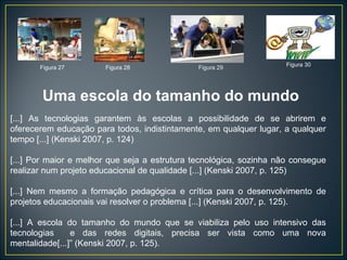 [...] As tecnologias garantem às escolas a possibilidade de se abrirem e oferecerem educação para todos, indistintamente, em qualquer lugar, a qualquer tempo [...] (Kenski 2007, p. 124) [...] Por maior e melhor que seja a estrutura tecnológica, sozinha não consegue realizar num projeto educacional de qualidade [...] (Kenski 2007, p. 125) [...] Nem mesmo a formação pedagógica e crítica para o desenvolvimento de projetos educacionais vai resolver o problema [...] (Kenski 2007, p. 125). [...] A escola do tamanho do mundo que se viabiliza pelo uso intensivo das tecnologias  e das redes digitais, precisa ser vista como uma nova mentalidade[...]” (Kenski 2007, p. 125). Figura 27 Figura 28 Figura 29 Figura 30 Uma escola do tamanho do mundo 