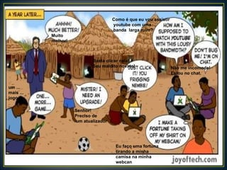 Muito melhor! um ... mais ... jogo ... Senhor! Preciso de um atualizador Como é que eu vou assistir youtube com uma banda  larga ruim? Basta clicar nela!  Seu maldito novato! Não me incomode!  Estou no chat. Eu faço uma fortuna  tirando a minha camisa na minha webcan 