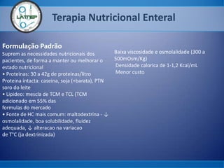 Terapia Nutricional Enteral
Formulação Padrão
Suprem as necessidades nutricionais dos
pacientes, de forma a manter ou melhorar o
estado nutricional
• Proteinas: 30 a 42g de proteinas/litro
Proteina intacta: caseina, soja (+barata), PTN
soro do leite
• Lipideo: mescla de TCM e TCL (TCM
adicionado em 55% das
formulas do mercado
• Fonte de HC mais comum: maltodextrina - ↓
osmolalidade, boa solubilidade, fluidez
adequada, ↓ alteracao na variacao
de T°C (ja dextrinizada)
Baixa viscosidade e osmolalidade (300 a
500mOsm/Kg)
Densidade calorica de 1-1,2 Kcal/mL
Menor custo
 