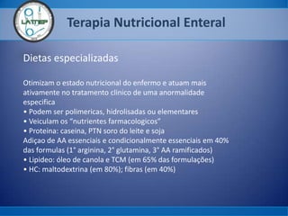 Terapia Nutricional Enteral
Dietas especializadas
Otimizam o estado nutricional do enfermo e atuam mais
ativamente no tratamento clinico de uma anormalidade
especifica
• Podem ser polimericas, hidrolisadas ou elementares
• Veiculam os “nutrientes farmacologicos”
• Proteina: caseina, PTN soro do leite e soja
Adiçao de AA essenciais e condicionalmente essenciais em 40%
das formulas (1° arginina, 2° glutamina, 3° AA ramificados)
• Lipideo: óleo de canola e TCM (em 65% das formulações)
• HC: maltodextrina (em 80%); fibras (em 40%)
 