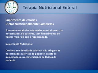 Terapia Nutricional Enteral
Suprimento de calorias
Dietas Nutricionalmente Completas
Fornecem as calorias adequadas ao suprimento da
necessidades do paciente, sem fornecimento de
fluidos maior do que o recomendado.
Suplemento Nutricional
Devido a sua densidade calórica, não atingem as
necessidades calóricas do paciente, exceto se
aumentadas as recomendações de fluidos do
paciente.
 