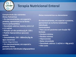 Terapia Nutricional Enteral
Complexidade dos nutrientes
Dietas Poliméricas
• Os macronutrientes, em especial a
proteína, apresentam-se na forma
intacta (polipeptídeo)
• Densidade calórica: maioria, entre 1,0
a 1,5 cal/ml
• Relação cal não-protéicas/g N: 150:1
• Padrão hiperprotéicas (poucas):
cautela
• Osmolalidade: 250 – 800mOm/kg de
água (sacarose)
Dietas Oligoméricas
• Os macronutrientes, em especial a
proteína: forma
parcialmente hidrolisada (oligopeptídeo)
Dietas monoméricas ou elementares
Os macronutrientes, em especial a proteína,
apresentam-se na forma totalmente
hidrolisada
(aminoácidos)
• Para uso em pacientes com função TGI
limitada
• Gordura mínima
• Resíduo mínimo
• Hiperosmolar
• Baixa viscosidade
• Densidade calórica: 1 cal/ml e < 40g prot/L
• Alto custo
 
