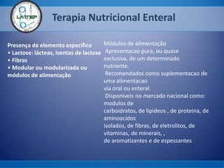 Terapia Nutricional Enteral
Presença de elemento específico
• Lactose: lácteas, isentas de lactose
• Fibras
• Modular ou modularizada ou
módulos de alimentação
Módulos de alimentação
Apresentacao pura, ou quase
exclusiva, de um determinado
nutriente.
Recomendados como suplementacao de
uma alimentacao
via oral ou enteral.
Disponiveis no mercado nacional como:
modulos de
carboidratos, de lipideos , de proteina, de
aminoacidos
isolados, de fibras, de eletrolitos, de
vitaminas, de minerais, ,
de aromatizantes e de espessantes
 
