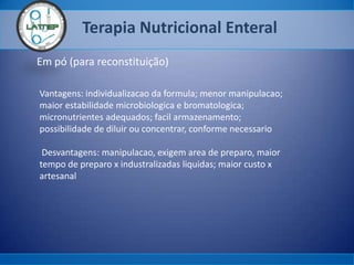 Terapia Nutricional Enteral
Em pó (para reconstituição)
Vantagens: individualizacao da formula; menor manipulacao;
maior estabilidade microbiologica e bromatologica;
micronutrientes adequados; facil armazenamento;
possibilidade de diluir ou concentrar, conforme necessario
Desvantagens: manipulacao, exigem area de preparo, maior
tempo de preparo x industralizadas liquidas; maior custo x
artesanal
 